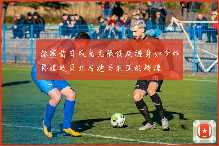 赫塞昔日风光无限伤病缠身如今难再追赶贝尔与迪马利亚的辉煌