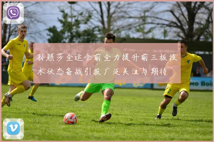 孙颖莎全运会前全力提升前三板技术状态备战引发广泛关注与期待