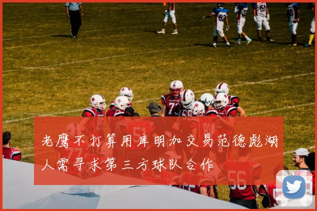 老鹰不打算用库明加交易范德彪湖人需寻求第三方球队合作