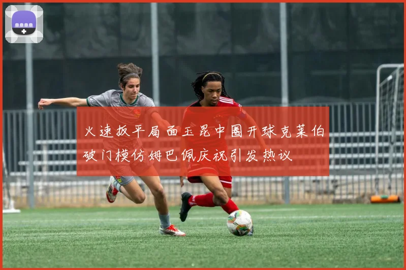 火速扳平局面玉昆中圈开球克莱伯破门模仿姆巴佩庆祝引发热议