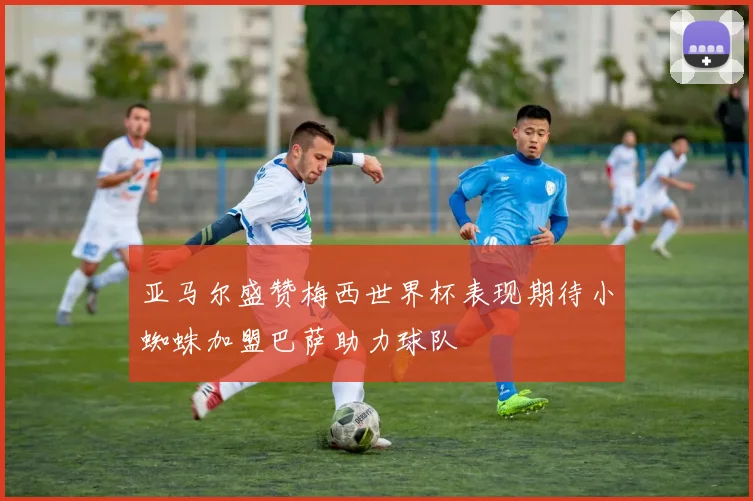 亚马尔盛赞梅西世界杯表现期待小蜘蛛加盟巴萨助力球队