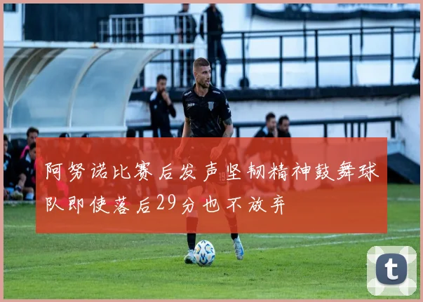 阿努诺比赛后发声坚韧精神鼓舞球队即使落后29分也不放弃