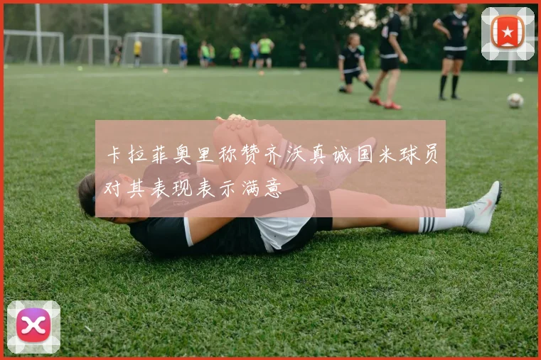 卡拉菲奥里称赞齐沃真诚国米球员对其表现表示满意