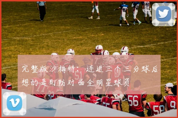 完整版沙梅特：连进三个三分球后想的是盯防对面全明星球员