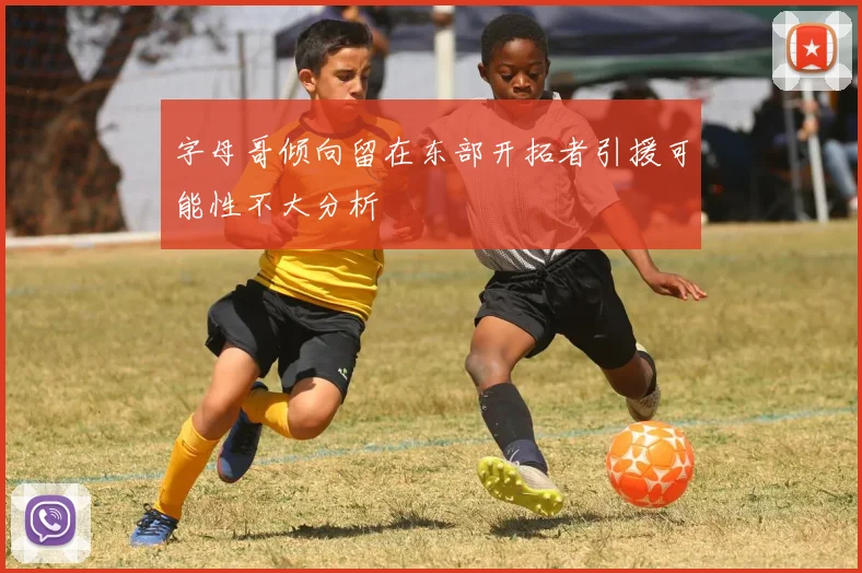 字母哥倾向留在东部开拓者引援可能性不大分析