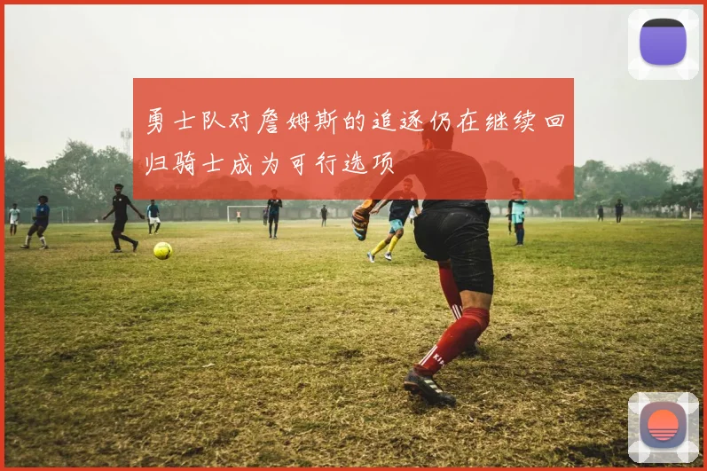 勇士队对詹姆斯的追逐仍在继续回归骑士成为可行选项