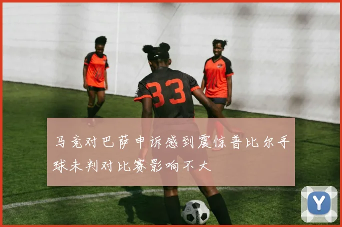 马竞对巴萨申诉感到震惊普比尔手球未判对比赛影响不大