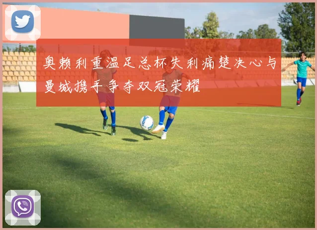 奥赖利重温足总杯失利痛楚决心与曼城携手争夺双冠荣耀