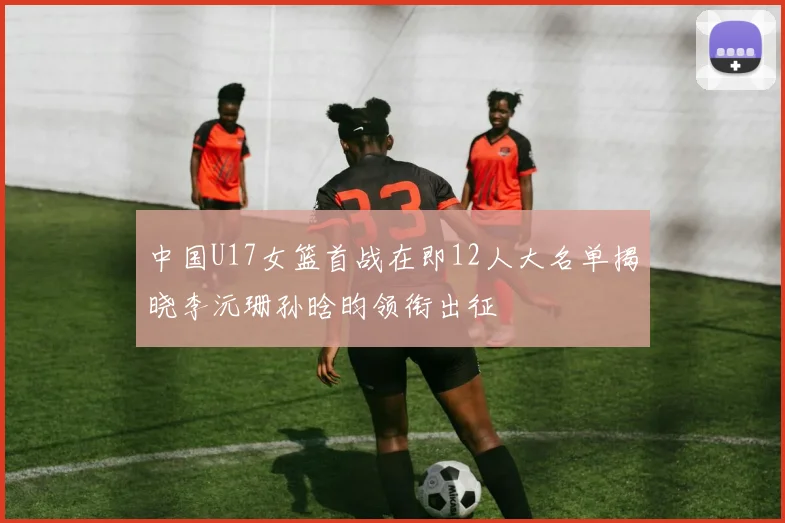 中国U17女篮首战在即12人大名单揭晓李沅珊孙晗昀领衔出征