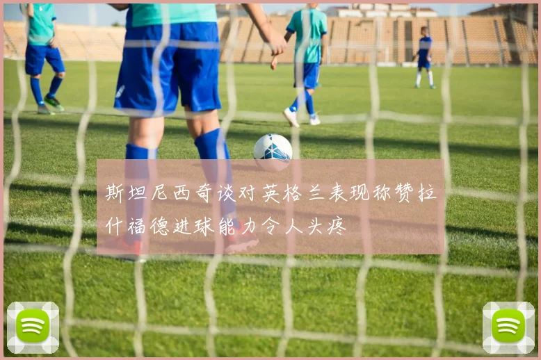 斯坦尼西奇谈对英格兰表现称赞拉什福德进球能力令人头疼