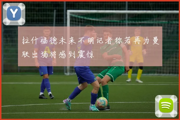 拉什福德未来不明记者称若再为曼联出场将感到震惊