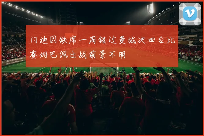 门迪因缺席一周错过曼城次回合比赛姆巴佩出战前景不明