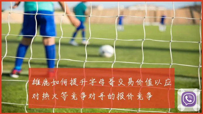雄鹿如何提升字母哥交易价值以应对热火等竞争对手的报价竞争