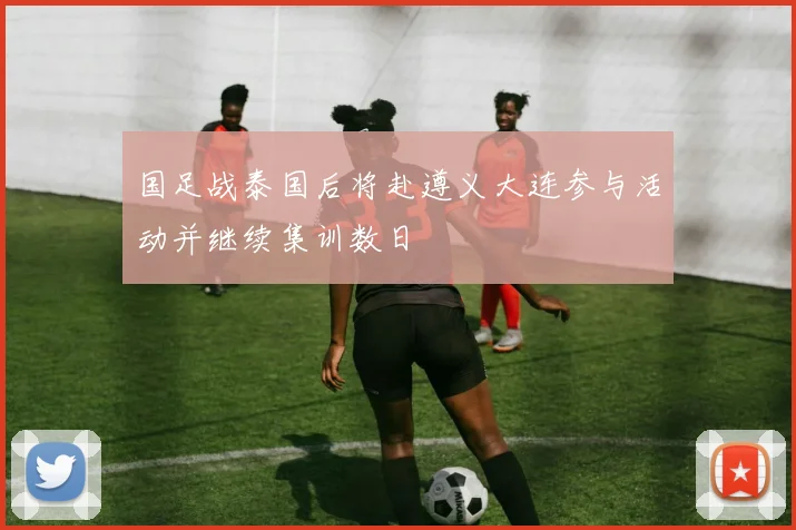 国足战泰国后将赴遵义大连参与活动并继续集训数日