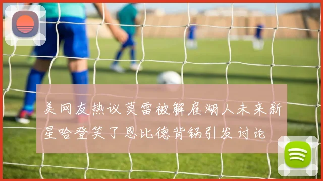 美网友热议莫雷被解雇湖人未来新星哈登笑了恩比德背锅引发讨论