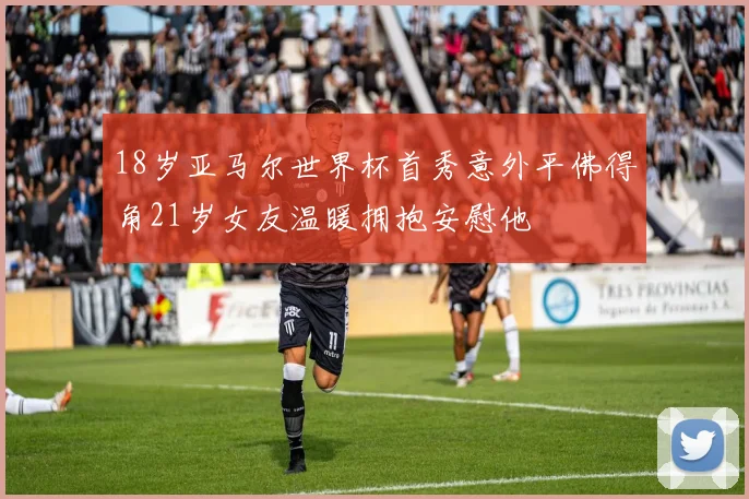 18岁亚马尔世界杯首秀意外平佛得角21岁女友温暖拥抱安慰他