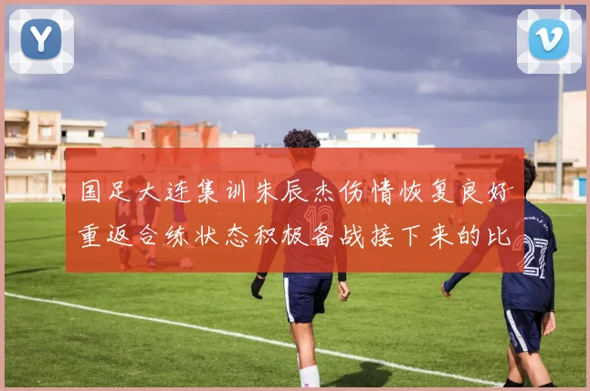 国足大连集训朱辰杰伤情恢复良好重返合练状态积极备战接下来的比赛