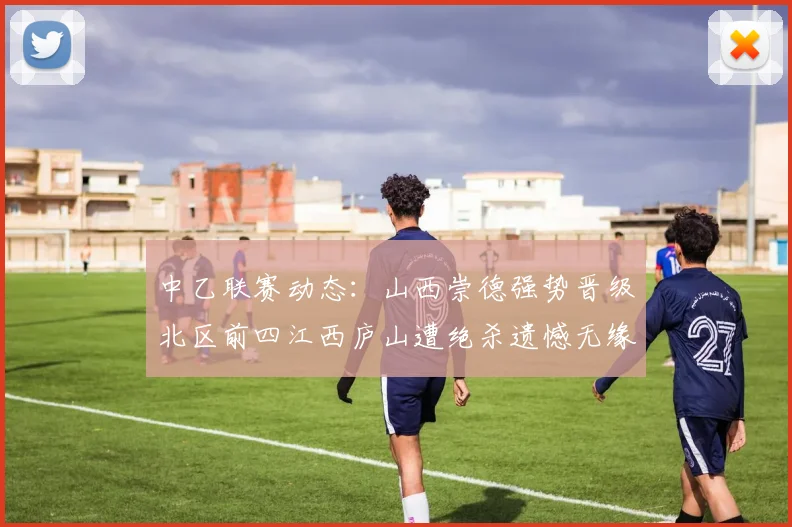中乙联赛动态：山西崇德强势晋级北区前四江西庐山遭绝杀遗憾无缘南区前四