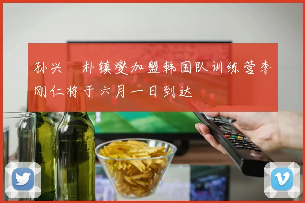 孙兴慜朴镇燮加盟韩国队训练营李刚仁将于六月一日到达
