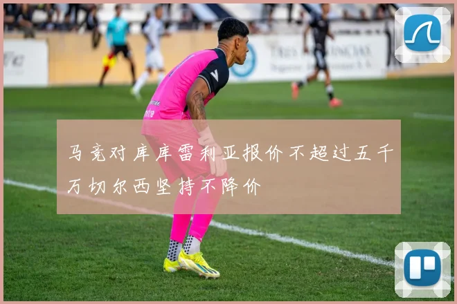 马竞对库库雷利亚报价不超过五千万切尔西坚持不降价