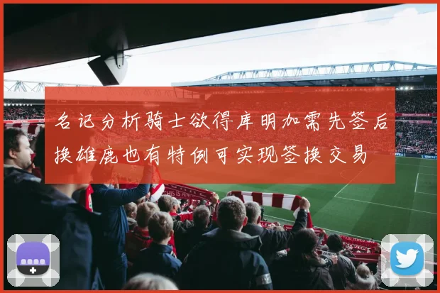 名记分析骑士欲得库明加需先签后换雄鹿也有特例可实现签换交易