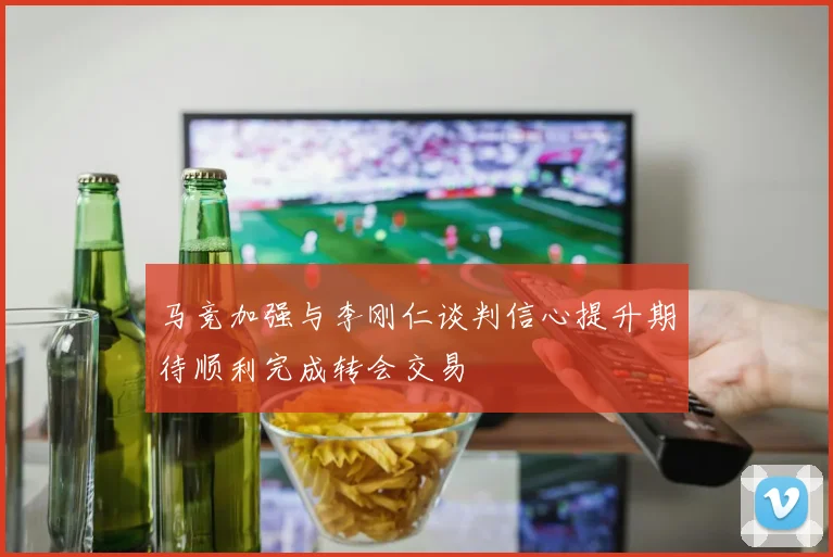 马竞加强与李刚仁谈判信心提升期待顺利完成转会交易