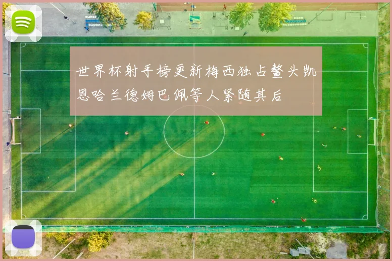 世界杯射手榜更新梅西独占鳌头凯恩哈兰德姆巴佩等人紧随其后