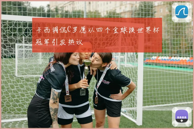 卡西调侃C罗愿以四个金球换世界杯冠军引发热议