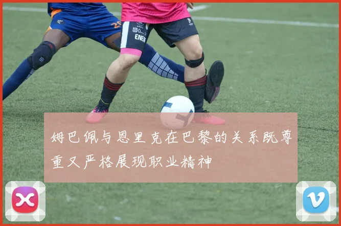 姆巴佩与恩里克在巴黎的关系既尊重又严格展现职业精神