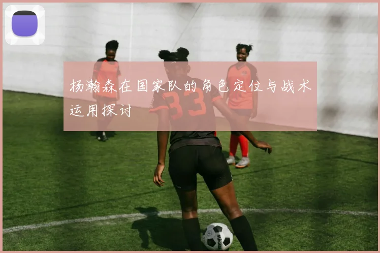 杨瀚森在国家队的角色定位与战术运用探讨