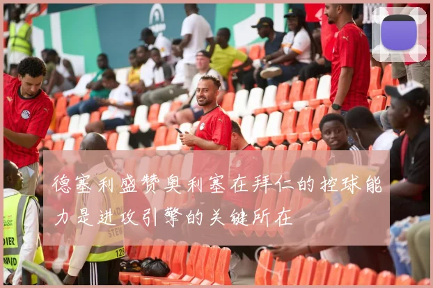 德塞利盛赞奥利塞在拜仁的控球能力是进攻引擎的关键所在